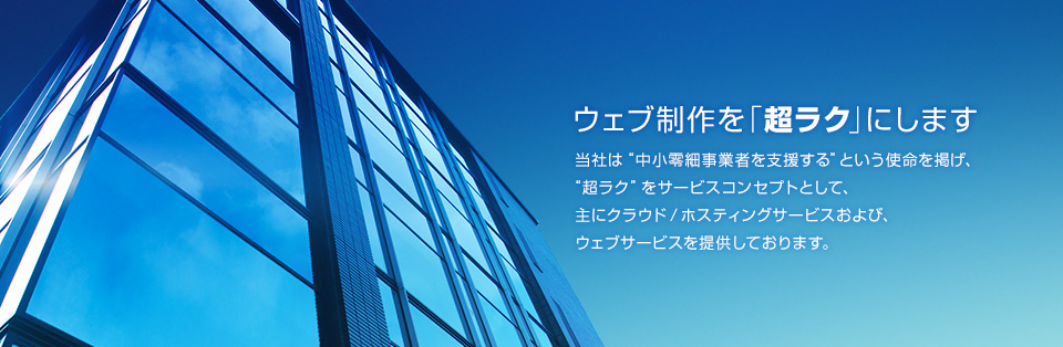ウェブ制作を「超ラク」にします　当社は“中小零細事業者を支援する”という使命を掲げ、“超ラク”をサービスコンセプトとして、主にクラウド / ホスティングサービスおよび、ウェブサービスを提供しております。